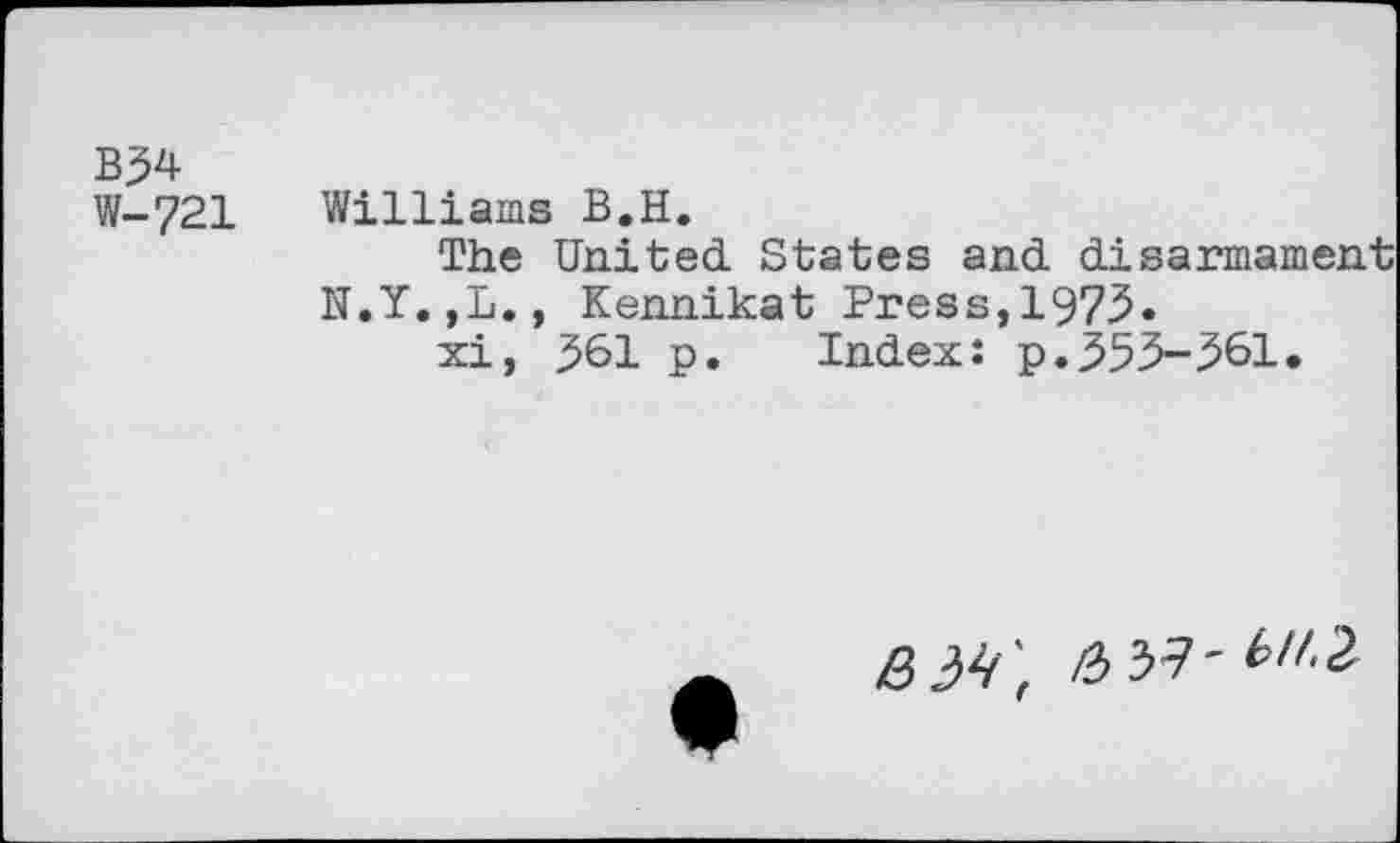 ﻿B34
W-721 Williams B.H.
The United States and disarmament N.Y.,L., Kennikat Press,1975.
xi, 361 p. Index: p.353-561.
BM',